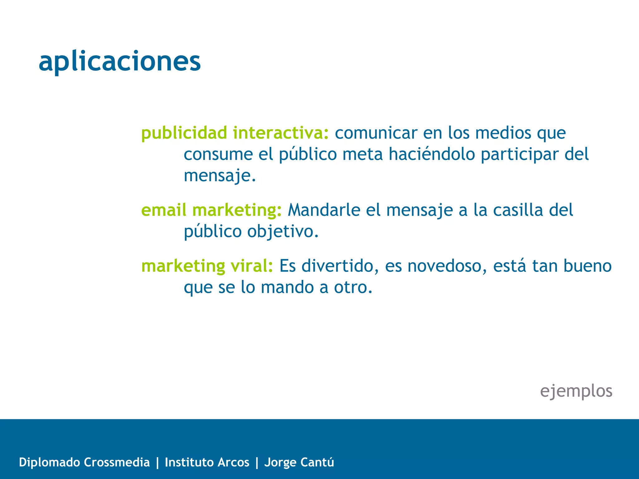 aplicaciones

                    publicidad interactiva: comunicar en los medios que
                         consume el público meta haciéndolo participar del
                         mensaje.
                    email marketing: Mandarle el mensaje a la casilla del
                        público objetivo.
                    marketing viral: Es divertido, es novedoso, está tan bueno
                        que se lo mando a otro.




                                                                     ejemplos


Diplomado Crossmedia | Instituto Arcos | Jorge Cantú
 