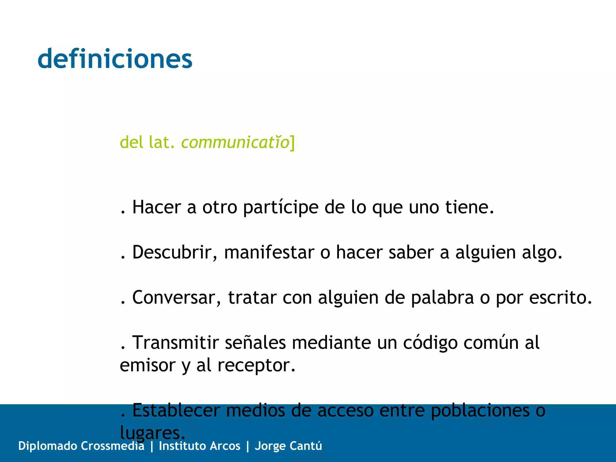 definiciones

                 del lat. communicatĭo]


                 . Hacer a otro partícipe de lo que uno tiene.

                 . Descubrir, manifestar o hacer saber a alguien algo.

                 . Conversar, tratar con alguien de palabra o por escrito.

                 . Transmitir señales mediante un código común al
                 emisor y al receptor.

                 . Establecer medios de acceso entre poblaciones o
                 lugares.
Diplomado Crossmedia | Instituto Arcos | Jorge Cantú
 