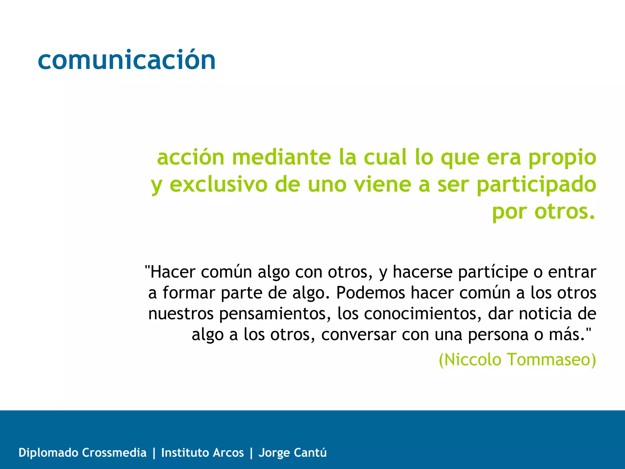 comunicación


                       acción mediante la cual lo que era propio
                      y exclusivo de uno viene a ser participado
                                                      por otros.

                     "Hacer común algo con otros, y hacerse partícipe o entrar
                      a formar parte de algo. Podemos hacer común a los otros
                      nuestros pensamientos, los conocimientos, dar noticia de
                           algo a los otros, conversar con una persona o más."
                                                           (Niccolo Tommaseo)




Diplomado Crossmedia | Instituto Arcos | Jorge Cantú
 