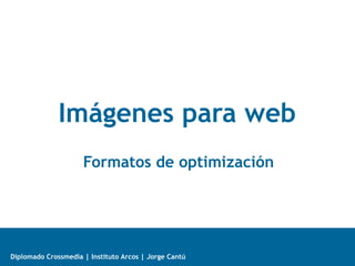 Diplomado Crossmedia | Instituto Arcos | Jorge Cantú
Imágenes para web
Formatos de optimización
 