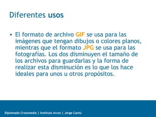 Diplomado Crossmedia | Instituto Arcos | Jorge Cantú
Diferentes usos
• El formato de archivo GIF se usa para las
imágenes que tengan dibujos o colores planos,
mientras que el formato JPG se usa para las
fotografías. Los dos disminuyen el tamaño de
los archivos para guardarlas y la forma de
realizar esta disminución es lo que los hace
ideales para unos u otros propósitos.
 