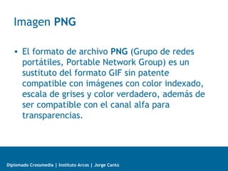 Diplomado Crossmedia | Instituto Arcos | Jorge Cantú
Imagen PNG
• El formato de archivo PNG (Grupo de redes
portátiles, Portable Network Group) es un
sustituto del formato GIF sin patente
compatible con imágenes con color indexado,
escala de grises y color verdadero, además de
ser compatible con el canal alfa para
transparencias.
 