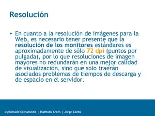 Diplomado Crossmedia | Instituto Arcos | Jorge Cantú
Resolución
• En cuanto a la resolución de imágenes para la
Web, es necesario tener presente que la
resolución de los monitores estándares es
aproximadamente de sólo 72 dpi (puntos por
pulgada), por lo que resoluciones de imagen
mayores no redundarán en una mejor calidad
de visualización, sino que solo traerán
asociados problemas de tiempos de descarga y
de espacio en el servidor.
 