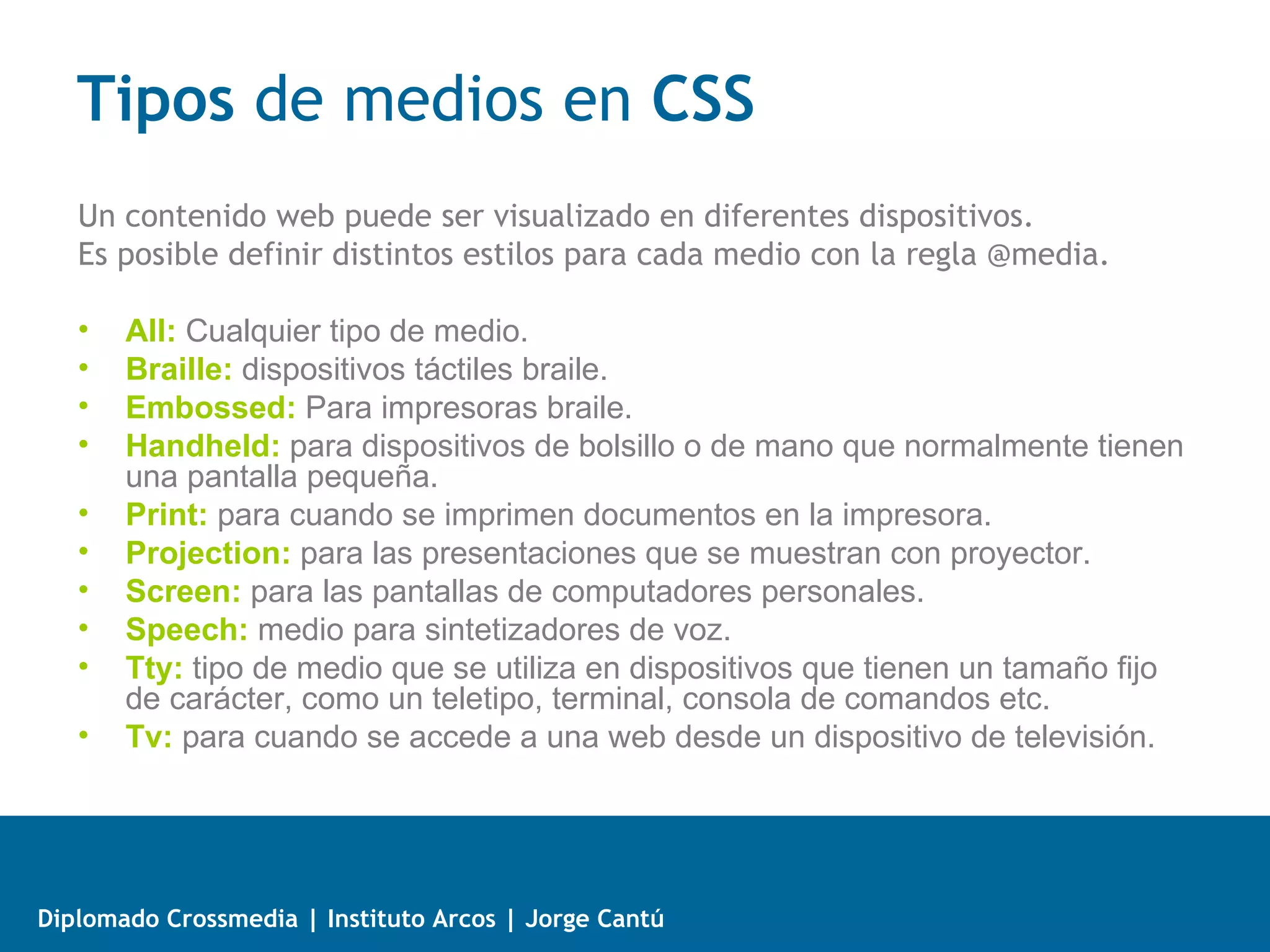 Hacks en CSS

   • Normalmente cuando nombramos una propiedad de un estilo, este es
     interpretado por todos los navegadores, pero si anteponemos # se aplica a
     todos las versiones de Internet Explorer, además si utilizamos _ el estilo
     se aplicará a Internet Explorer 6, luego tendríamos:

             .mydiv {
               height: 15px; /* Para todos los Browsers */
               #height: 20px; /*Para Internet Explorer */
               _height: 25px; /* Para Internet Explorer 6 */
             }


   • Con lo cual obtenemos un mismo estilo interpretado de forma distinta de
     acuerdo al browser que tengamos.




Diplomado Crossmedia | Instituto Arcos | Jorge Cantú
 