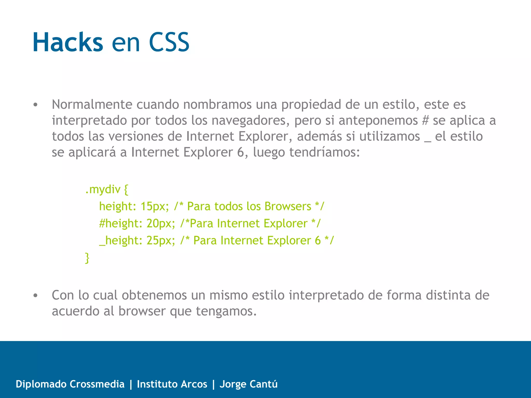 Comentarios Condicionales para IE
   • La estructura básica es un comentario con una instrucción especial, que
     hace que IE interprete lo que hay adentro como código (html, css o
     javascript) y no un comentario:
             <!--[if IE]>
             [Aquí va nuestro código]
             <![endif]-->
   • Si queremos que una hoja de estilo únicamente se muestre en IE 6,
     nuestra sintáxis sería así:
             <!--[if IE 6]>
             <link rel="stylesheet" type="text/css" href="ie.css" />
             <![endif]-->
   • También podemos especificar navegadores mayores o menores que cierta
     versión. Por ejemplo:
             <!--[if   gt IE 6]>    "gt" = mayor que (versiones posteriores)
             <!--[if   gte IE 6]>   "gte" = mayor que o igual
             <!--[if   lt IE 6]>    "lt" = menor que (versiones anteriores)
             <!--[if   lte IE 6]>   "lte" = menor que o igual



Diplomado Crossmedia | Instituto Arcos | Jorge Cantú
 