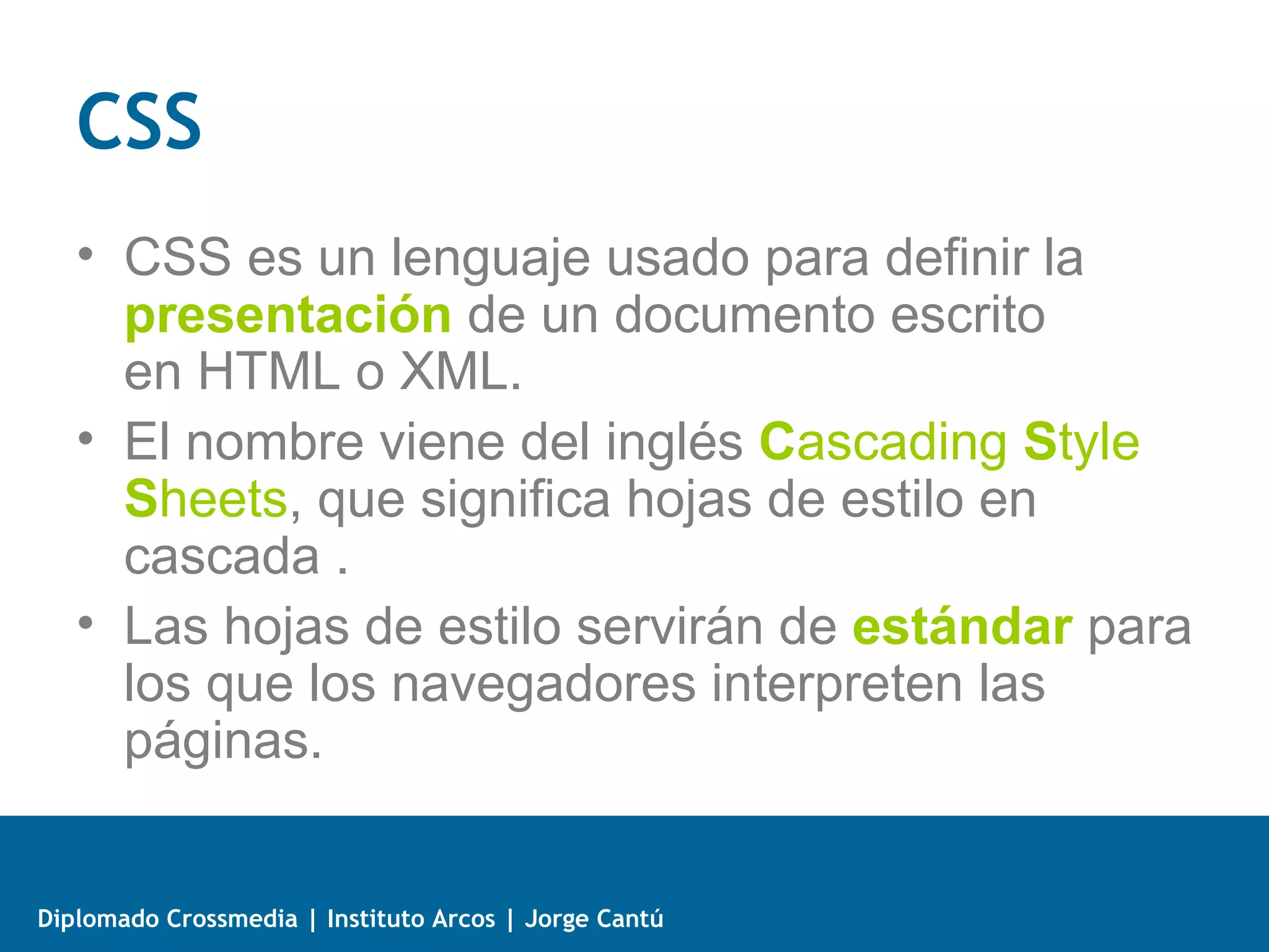 3 formas de CSS en una página Web
   • Un estilo en línea (inline) es un método para insertar el
     lenguaje de estilo de página directamente dentro de una
     etiqueta HTML. El incrustar la descripción del formateo dentro
     del código de la página Web, se convierte en una manera larga,
     tediosa y poco elegante de resolver el problema de la
     programación de la página. Es el método recomendado para
     maquetar correos electrónicos en HTML.




Diplomado Crossmedia | Instituto Arcos | Jorge Cantú
 