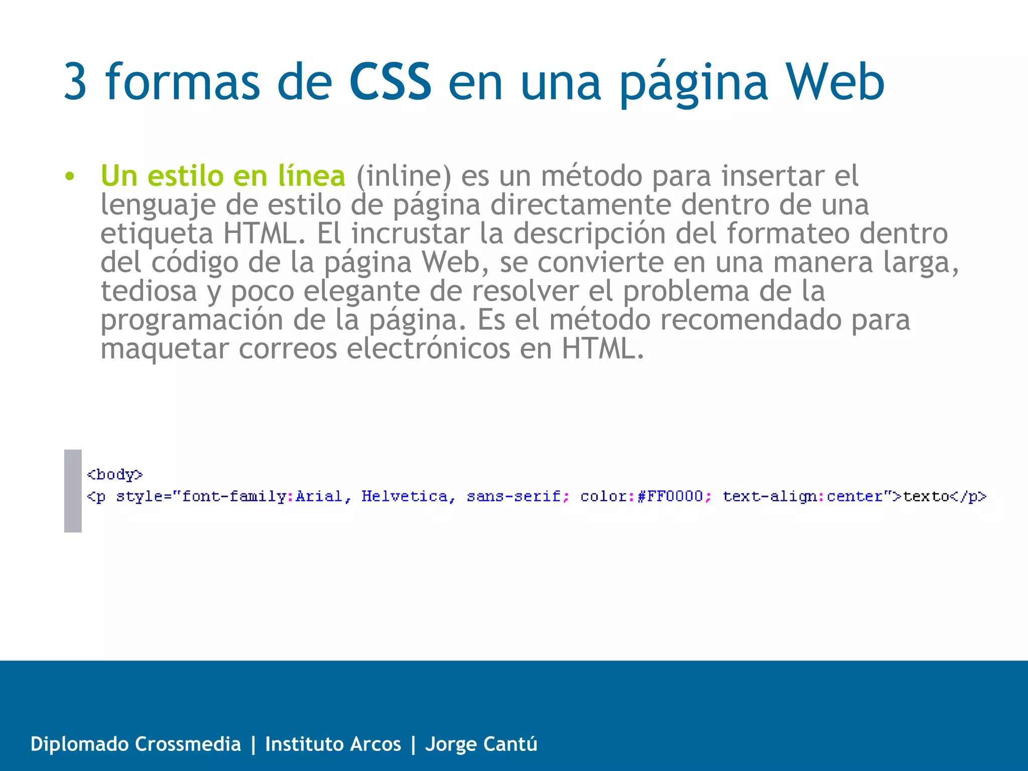 3 formas de CSS en una página Web
   • Una hoja de estilo interna,
     incrustada dentro de un documento
     HTML. Tiene la desventaja que las
     indicaciones de estilo solo son
     válidas para ese documento HTML.




Diplomado Crossmedia | Instituto Arcos | Jorge Cantú
 