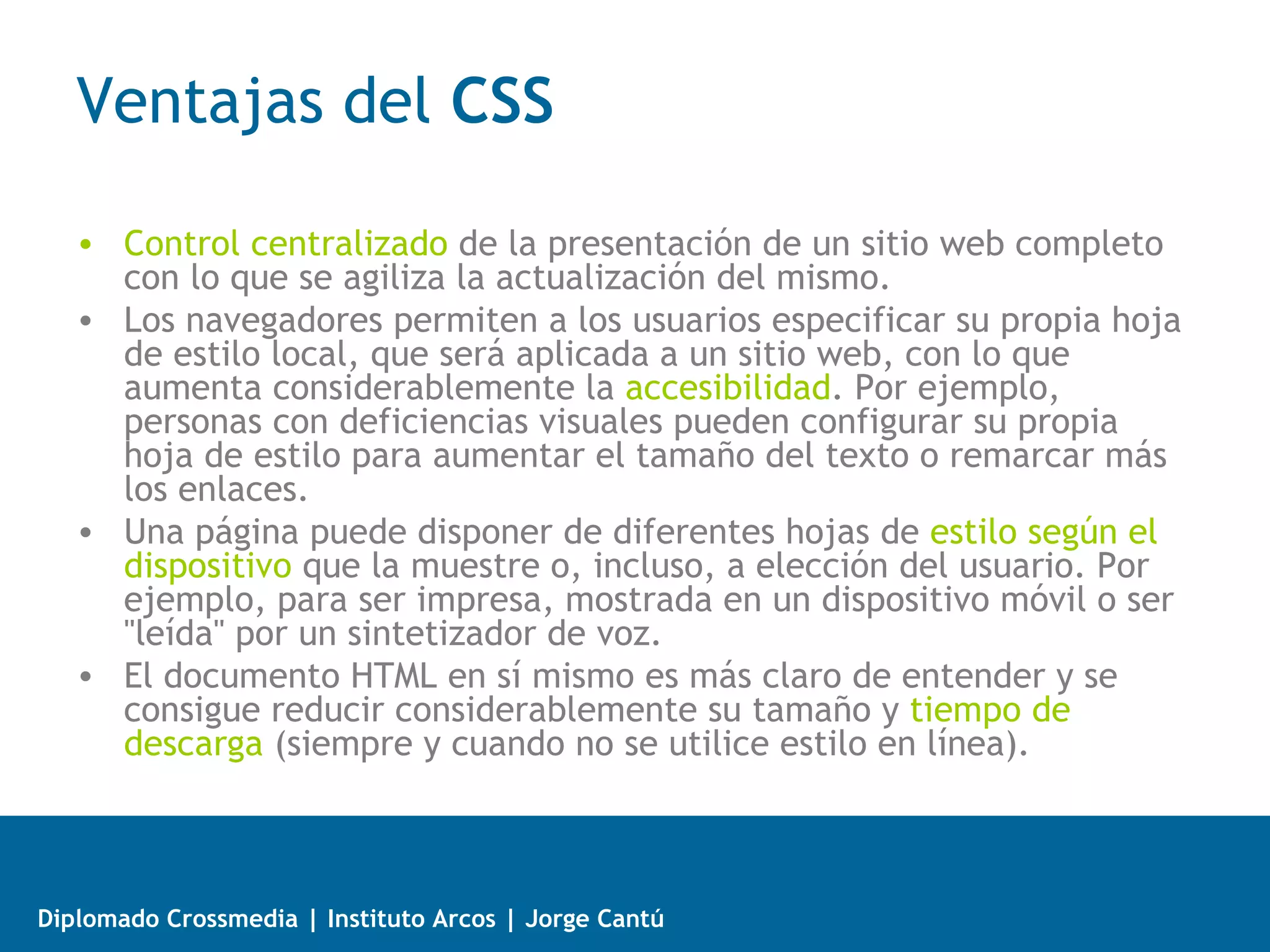 Selectores CSS
   • universal: afecta a todos y cada uno de los elementos (etiquetas y divs)
     presentes en el codigo del html. Se indica mediante un asterisco (*).
          ejemplo: * {... }

   • de etiqueta: afecta a todos los elementos de la página cuya etiqueta
     HTML coincide con el valor del selector.
          ejemplo: p {... }

   • de ID: afecta a un elemento de la página a través del valor de su atributo
     id. Se utiliza para seleccionar solo un elemento de la página, ya que el
     atributo id no se puede repetir en dos elementos diferentes de una misma
     página.
           ejemplo: #nombredediv {... }

   • de clase: afecta a los elementos que utilizan el atributo class de HTML
     para indicar la regla CSS que se le debe aplicar. Este selector permiten
     reutilizar los mismos estilos para varios elementos diferentes.
           ejemplo: .nombredeclase {... }



Diplomado Crossmedia | Instituto Arcos | Jorge Cantú
 