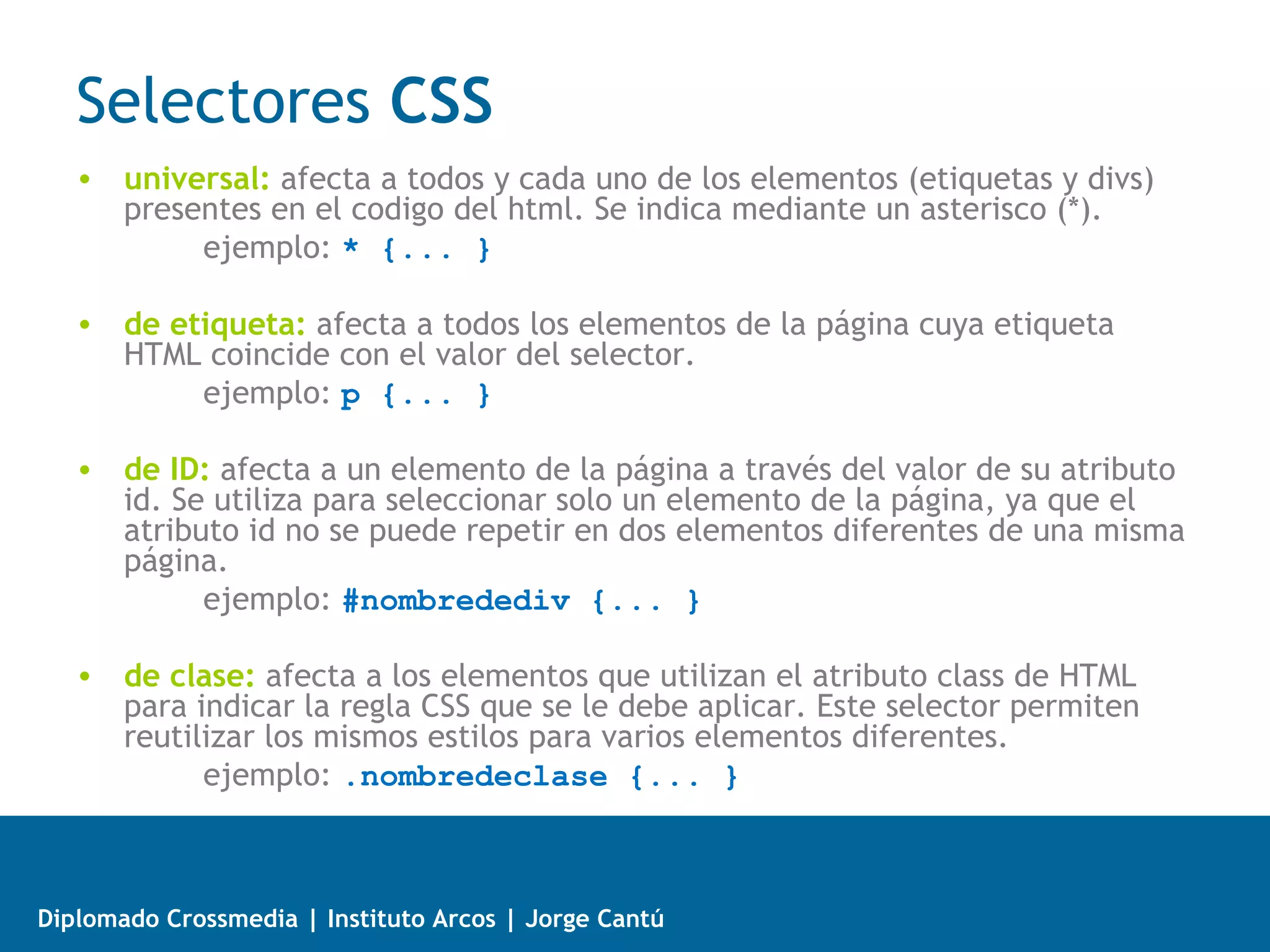 Selectores CSS



   • Regla: cada uno de los estilos que componen una hoja de estilos CSS.
     Cada regla está compuesta de una parte de “selectores”, un símbolo de
     “llave de apertura” ({), otra parte denominada “declaración” y por
     último, un símbolo de “llave de cierre” (}).
   • Selector: indica el elemento o elementos HTML a los que se aplica la regla
     CSS.
   • Declaración: especifica los estilos que se aplican a los elementos. Está
     compuesta por una o más propiedades CSS.
   • Propiedad: permite modificar el aspecto de una característica del
     elemento.
   • Valor: indica el nuevo valor de la característica modificada en el
     elemento.



Diplomado Crossmedia | Instituto Arcos | Jorge Cantú
 