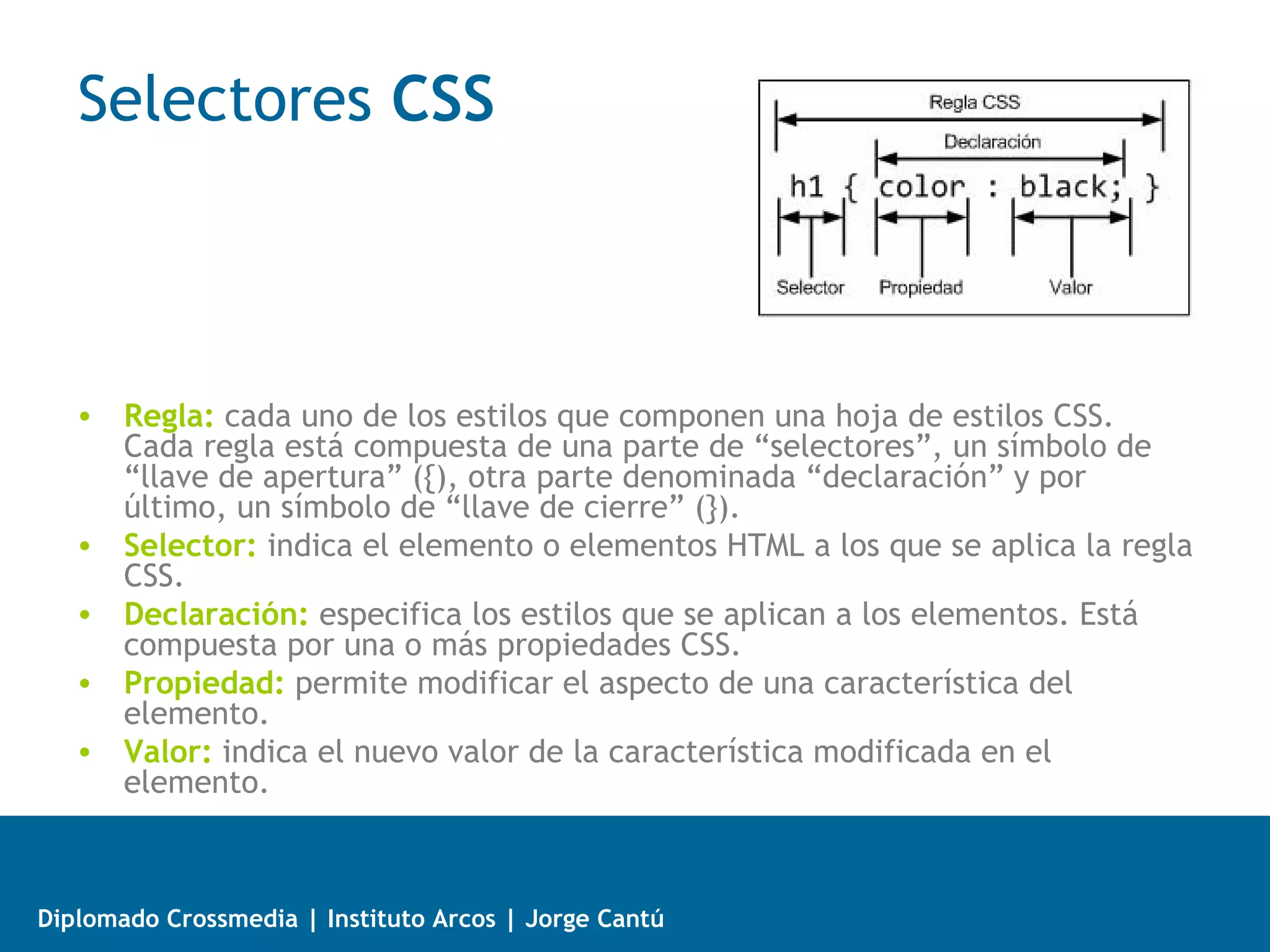  Tipos de medios en CSS
   Un contenido web puede ser visualizado en diferentes dispositivos.
   Es posible definir distintos estilos para cada medio con la regla @media.

   •   All: Cualquier tipo de medio.
   •   Braille: dispositivos táctiles braile.
   •   Embossed: Para impresoras braile.
   •   Handheld: para dispositivos de bolsillo o de mano que normalmente tienen
       una pantalla pequeña.
   •   Print: para cuando se imprimen documentos en la impresora.
   •   Projection: para las presentaciones que se muestran con proyector.
   •   Screen: para las pantallas de computadores personales.
   •   Speech: medio para sintetizadores de voz.
   •   Tty: tipo de medio que se utiliza en dispositivos que tienen un tamaño fijo
       de carácter, como un teletipo, terminal, consola de comandos etc.
   •   Tv: para cuando se accede a una web desde un dispositivo de televisión.




Diplomado Crossmedia | Instituto Arcos | Jorge Cantú
 