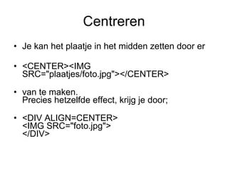 Centreren Je kan het plaatje in het midden zetten door er  <CENTER><IMG SRC="plaatjes/foto.jpg"></CENTER> van te maken. Precies hetzelfde effect, krijg je door; <DIV ALIGN=CENTER> <IMG SRC="foto.jpg"> </DIV>  