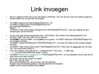 Link invoegen Als je 2 pagina's hebt, kan je ze aan elkaar verbinden. Om van de ene naar de andere pagina te komen,zullen we nu dan een link maken. <A HREF=pagina.htm>EenPlaatjeOfText</A>, Of: <A HREF="pagina.htm">EenPlaatjeOfText</A>, wat eigenlijk hetzelfde is. Maak: "     ". <A HREF="http://www.adres.nl/pagina.htm">EenPlaatjeOfText</A>, voor een pagina op een andere plek op het internet. Je kan ook naar andere bestanden dan *.html linken. Die worden niet altijd geopend in de browser. Zelfs naar een plek op een pagina. <A NAME=" woord "></A> , om de  plek  aan te geven, <A HREF=" # woord">WOORD\Plaatje</A>, om er heen te linken. <A HREF="pagina.html#woord">WOORD\Plaatje</A>, om naar een plek op een andere pagina te linken. <A HREF="http://www.adres.nl/dir/">EenPlaatjeOfText</A>, linkt naar de  index.htm  van de map "dir" op de  url   www.adres.nl . Voor een hogere map gebruik je " . . / bestand.htm". Ook voor  . . / *.gif&*.jpg. . . / . . /  is dus twee directories hoger \ terug. <A HREF=" MAILTO:e-mail@ adres.nl ">EenPlaatjeOfText</A>, om de bezoeker van je site een E-mail naar jou te laten sturen! De fouten, die je hier nogal 'ns maakt: De 'l' van .htm of .html. Die moet hetzelfde zijn, als de naam van het bestand. Anders zegt de browser gewoon, dat het bestand niet bestaat. x.htm  is een andere bestand als  x.html  ! 