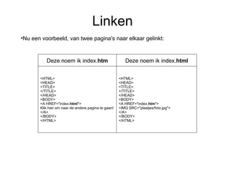 Linken Nu een voorbeeld, van twee pagina's naar elkaar gelinkt: <HTML> <HEAD> <TITLE> </TITLE> </HEAD> <BODY> <A HREF="index. htm "> <IMG SRC="plaatjes/foto.jpg"> </A> </BODY> </HTML>  <HTML> <HEAD> <TITLE> </TITLE> </HEAD> <BODY> <A HREF="index. html "> Klik hier om naar de andere pagina te gaan! </A> </BODY> </HTML>  Deze noem ik index. html Deze noem ik index. htm 