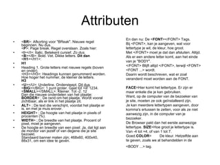 Attributen < BR >: Afkorting voor "BReak". Nieuwe regel beginnen. Nu dus. < P >: Page break. Regel overslaan. Zoals hier: < I ></I>: Italic. Betekent cursief.  Zo dus. < B ></B>: Bold. Vet. Dikke letters.  Dit dan < H1 ></H1>: H1 Heading 1. Grote letters met nieuwe regels (boven en onder). <H3></H3>: Headings kunnen genummerd worden. Hoe hoger het nummer, de kleiner de letters. H3 < U ></U>: Underline. Ondersteept.  Dit dus . < BIG ></BIG>: 1 punt groter. Gaat tot +4! 1234. < SMALL ></SMALL>: Kleiner. Tot -2. 12 Dan die nieuwe onderdelen van het plaatje: BORDER = ; De rand om het plaatje. Wordt vooral zichtbaar, als er link in het plaatje zit.  ALT = ; De text die verschijnt, voordat het plaatje er is, en met je muis erover.  HEIGHT = ; De hoogte van het plaatje in pixels of procenten (%). WIDTH = ; De breedte van het plaatje. Procent of pixel, moet je aangeven.  De hoogte en breedte van een pixel: Ja, dat ligt aan de monitor van jezelf of van degene die je site bezoekt. Standaard banner maten zijn; 468x60, 400x40, 88x31, om een idee te geven.   En dan nu: De < FONT ></FONT> Tags. Bij <FONT>, kan je aangeven, wat voor lettertype je wil, de kleur, hoe groot. Met </FONT> moet je dat dan afsluiten. Altijd. Als er een andere letter komt, aan het einde van je "BODY".  </FONT> Blijft altijd </FONT>, terwijl <FONT> <FONT ...> wordt. Daarin wordt beschreven, wat er zoal veranderd moet worden aan de FONT. FACE =Hier komt het lettertype. Er zijn er maar enkele die je kan gebruiken.  Want, op de computer van de bezoeker van je site, moeten ze ook geïnstalleerd zijn.  Je kan meerdere lettertypen aangeven, door komma's ertussen te zetten, voor als ze niet aanwezig zijn, in de computer van je bezoeker.  De Browser pakt dan het eerste aanwezige lettertype.  SIZE =Hoe groot je lettertype is. Van -4 tot +4, of van 1 tot 7. Goed. COLOR =        De kleur. Hetzelfde aan te geven, zoals we al behandelden in de <BODY ...> tag.   