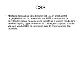 CSS Met CSS (Cascading Style Sheets) heb je een groot aantal mogelijkheden om de presentatie van HTML-documenten te beïnvloeden. Naast een algemene toelichting is in deze handleiding een beschrijving opgenomen van de CSS-eigenschappen, voorzien van vele voorbeelden en informatie over de ondersteuning door browsers.  