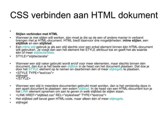 CSS verbinden aan HTML dokument Stijlen verbinden met HTML Wanneer je met stijlen wilt werken, dan moet je die op de een of andere manier in verband brengen met je HTML-document. HTML biedt daarvoor drie mogelijkheden:  inline stijlen , een  stijlblok  en een  stijlblad . Een  inline  stijl  gebruik je als een stijl slechts voor een enkel element binnen één HTML-document wilt gebruiken. Je voegt dan aan het element het STYLE attribuut toe en geeft het als waarde één of meer  stijldeclaraties : STYLE="stijldeclaratie“ Wanneer een stijl vaker gebruikt wordt en/of voor meer elementen, maar slechts binnen één document, dan kun je het beste een  stijlblok  in de head van het document plaatsen. Dat doe je door het  STYLE  element op te nemen en daarbinnen één of meer  stijlregels  te plaatsen. <STYLE TYPE="text/css"> stijlregel </STYLE> Wanneer een stijl in meerdere documenten gebruikt moet worden, dan is het verstandig deze in een apart document te plaatsen: een extern  stijlblad . In de head van een HTML-document kun je het  LINK  element opnemen om aan te geven in welk stijlblad de stijlen staan. <LINK HREF="stijlblad.css" REL="stylesheet" TYPE="text/css"> Het stijlblad zelf bevat geen HTML-code, maar alleen één of meer  stijlregels . stijlregel 