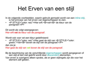 Het Erven van een stijl In de volgende voorbeelden, waarin gebruik gemaakt wordt van een  inline  stijl , is het principe van het erven van eigenschappen te zien. <P STYLE="color: red;">Hier erft <B>vet</B> de kleur van de paragraaf.</P> Dit wordt als volgt weergegeven: Hier erft  vet  de kleur van de paragraaf. Wordt ook voor vet een kleur gedefinieerd: <P STYLE="color: red;">Hier gaat de stijl van <B STYLE="color: green;">vet</B> boven de stijl van de paragraaf.</P> dan zie je: Hier gaat de stijl van  vet  boven de stijl van de paragraaf. Bij de beschrijving van de verschillende  eigenschappen  wordt aangegeven of een stijl al dan niet geërfd wordt door  descendent  elementen. Van erven is overigens alleen sprake, als er geen stijlregels zijn die voor het element zelf gelden. 