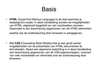 Basis HTML  (HyperText Markup Language) is de taal waarmee je webpagina's maakt. In deze handleiding worden de mogelijkheden van HTML uitgebreid toegelicht en van voorbeelden voorzien. Daarnaast is een beschrijving opgenomen van de HTML-elementen, waarbij ook de ondersteuning door browsers is aangegeven.   Met  CSS  (Cascading Style Sheets) heb je een groot aantal mogelijkheden om de presentatie van HTML-documenten te beïnvloeden. Naast een algemene toelichting is in deze handleiding een beschrijving opgenomen van de CSS-eigenschappen, voorzien van vele voorbeelden en informatie over de ondersteuning door browsers.  