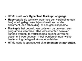 HTML staat voor  HyperText Markup Language : Hypertext  is de techniek waarmee een verbinding (een link) wordt gelegd naar bijvoorbeeld een ander document, een afbeelding, of een geluidsopname.  Markup  is het gebruik van code om de browser, een programma waarmee HTML-documenten bekeken kunnen worden, te vertellen hoe de inhoud van het document weergegeven moet worden en naar welke bestemming de hyperlinks moeten leiden.  HTML-code is opgebouwd uit  elementen  en  attributen . 