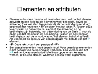 Elementen en attributen Elementen bestaan meestal uit tweetallen: een deel dat het element activeert en een deel dat de activering weer beëindigt. Zowel de activering (ook wel start tag genoemd) als de beëindiging (end tag) beginnen met het teken < en eindigen met het teken >. Tussen deze tekens staat de naam van het element. De activering en de beëindiging zijn hetzelfde, met uitzondering van de slash (/) voor de naam van het element in de beëindiging. Tussen de activering en beëindiging staat de inhoud, waarop het element betrekking heeft. Als voorbeeld de opbouw van een paragraaf met behulp van het  P  element. <P>Deze tekst vormt een paragraaf.</P> Een aantal elementen heeft geen inhoud. Voor deze lege elementen is het gebruik van de beëindiging verboden. Een voorbeeld is het  HR  element, waarmee horizontale lijnen opgenomen kunnen worden: BR is een element waarmee een zin wordt afgebroken 