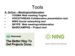 Tools A. Online – Meeting/collaboration YUGMA Web meeting Yugma VOICETHREAD Collaborative presentation tool NING Social networking tool SKYPE  Web meeting/collaboration BASECAMPHQ – Project tool 