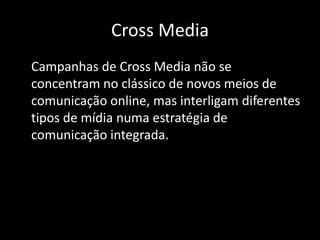 Cross Media	Campanhas de Cross Media não se concentram no clássico de novos meios de comunicação online, mas interligam diferentes tipos de mídia numa estratégia de comunicação integrada.