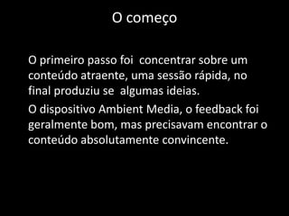 O começo	O primeiro passo foi  concentrar sobre um conteúdo atraente, uma sessão rápida, no final produziu se  algumas ideias. 	O dispositivo Ambient Media, o feedback foi geralmente bom, mas precisavam encontrar o conteúdo absolutamente convincente.