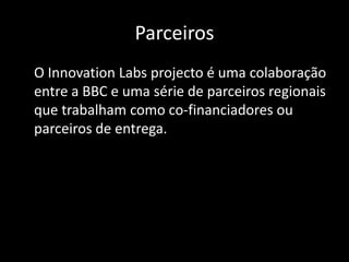 Parceiros	O Innovation Labs projecto é uma colaboração entre a BBC e uma série de parceiros regionais que trabalham como co-financiadores ou parceiros de entrega.