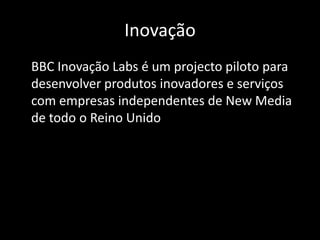 Inovação	BBC Inovação Labs é um projecto piloto para desenvolver produtos inovadores e serviços com empresas independentes de New Media de todo o Reino Unido