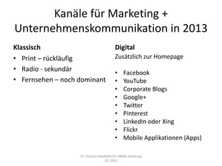 Kanäle für Marketing +
Unternehmenskommunikation in 2013
Klassisch                              Digital
• Print – rückläufig                   Zusätzlich zur Homepage
• Radio - sekundär                     •    Facebook
• Fernsehen – noch dominant            •    YouTube
                                       •    Corporate Blogs
                                       •    Google+
                                       •    Twitter
                                       •    Pinterest
                                       •    LinkedIn oder Xing
                                       •    Flickr
                                       •    Mobile Applikationen (Apps)

                   Dr. Claudia Heydolph für EMBA Hamburg
                                   01-2013
 