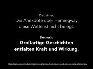 Disclaimer: 
Die Anekdote über Hemingway 
diese Wette ist nicht belegt. 
Dennoch: 
Großartige Geschichten 
entfalten Kraft und Wirkung. 
http://dangerousminds.net/comments/ernest_hemingway_and_the_six-word_short_story 
 