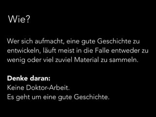 Wie? 
Wer sich aufmacht, eine gute Geschichte zu 
entwickeln, läuft meist in die Falle entweder zu 
wenig oder viel zuviel Material zu sammeln. 
! 
Denke daran: 
Keine Doktor-Arbeit. 
Es geht um eine gute Geschichte. 
 
