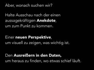 Aber, wonach suchen wir? 
Halte Ausschau nach der einen 
aussagekräftigen Anekdote, 
um zum Punkt zu kommen. 
! 
Einer neuen Perspektive, 
um visuell zu zeigen, was wichtig ist. 
! 
Den Ausreißern in den Daten, 
um heraus zu finden, wo etwas schief läuft. 
 