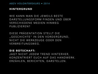 ABZV VOLONTÄRSKURS • 2014 
HINTERGRUND 
! 
WIE KANN MAN DIE JEWEILS BESTE 
DARSTELLUNGSFORM FINDEN UND ÜBER 
VERSCHIEDENE MEDIEN HINWEG 
PUBLIZIEREN? 
! 
DIESE PRÄSENTATION STELLT D I E 
„GESCHICHTE“ IN DEN VORDERGRUND, 
NICHT DIE WERKZEUGE ODER DEN 
VERBREITUNGSWEG. 
! 
DIE BOTSCHAFT: 
JAGT NICHT JEDEM TREND HINTERHER, 
KONZENTRIERT EUCH AUF DAS HANDWERK. 
ERZÄHLEN, BERICHTEN, DARSTELLEN. 
! 
! 
 