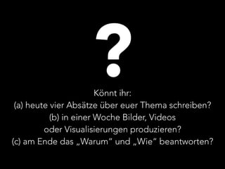 ? 
Könnt ihr: 
(a) heute vier Absätze über euer Thema schreiben? 
(b) in einer Woche Bilder, Videos 
oder Visualisierungen produzieren? 
(c) am Ende das „Warum“ und „Wie“ beantworten? 
 
