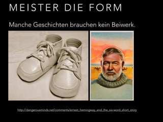 MEISTER DIE FORM 
Manche Geschichten brauchen kein Beiwerk. 
http://dangerousminds.net/comments/ernest_hemingway_and_the_six-word_short_story 
 