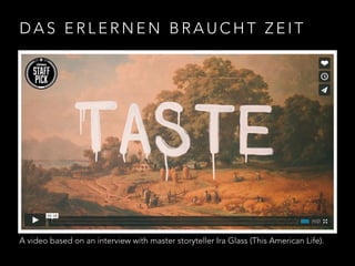 DAS ERLERNEN BRAUCHT ZEIT 
A video based on an interview with master storyteller Ira Glass (This American Life). 
 