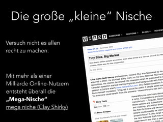 Die große „kleine“ Nische 
Versuch nicht es allen 
recht zu machen. 
Mit mehr als einer 
Milliarde Online-Nutzern 
entsteht überall die 
„Mega-Nische“ 
mega niche (Clay Shirky) 
 