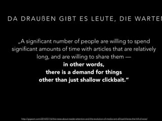 DA DRAUßEN GIBT ES LEUTE, DIE WARTEN 
„A significant number of people are willing to spend 
significant amounts of time with articles that are relatively 
long, and are willing to share them — 
in other words, 
there is a demand for things 
other than just shallow clickbait.“ 
http://gigaom.com/2014/07/16/the-news-about-reader-attention-and-the-evolution-of-media-isnt-all-bad-theres-the-hill-of-wow/ 
 