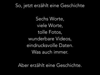 So, jetzt erzählt eine Geschichte 
! 
Sechs Worte, 
viele Worte, 
tolle Fotos, 
wunderbare Videos, 
eindrucksvolle Daten. 
Was auch immer. 
! 
Aber erzählt eine Geschichte. 
 