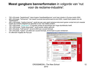 Meest gangbare bannerformaten  in volgorde van 'nut voor de reclame-industrie': 728 x 90 pixels, "leaderboard": deze hogere 'breedbeeldbanner' vond haar intrede in Europa medio 2004.  468 x 60 pixels, "full banner": het meest courante bannerformaat tot eind 2004, maakt thans plaats voor de "leaderboard".  300 x 250 pixels, "medium banner": wordt als een zeer goed reclame-instrument gezien omdat het zich meestal tussen de content integreert en geschikt is voor 'rich media content'.  120 x 600 pixels, " skyscraper ": is populair omdat dit bannertype een hoge doorklikratio heeft.  160 x 600 pixels, "brede skyscraper", wordt eerder zelden gebruikt.  234 x 60 pixels, "half banner": tot eind 2003 een courant formaat.  120 x 60 pixels, "button": tot 2002 een courant formaat, dit formaat is quasi verdwenen. En allemaal mogelijk als Pop-ups  CROSSMEDIA - The New School 2010 