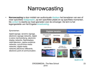 Narrowcasting Narrowcasting  is door middel van audiovisuele  displays  het benaderen van een of meer specifieke  doelgroepen , op een specifieke plaats en op specifieke momenten. De  content  is daarbij op maat gesneden voor de ontvanger. De term is het tegengestelde van het Engelse  broadcasting .  CROSSMEDIA - The New School 2010 Synoniemen: digital signage, dynamic signage, electronic signage networks, digital in-store merchandising, electronic display networks, flashdisplays, retail television, captive audience networks, out-of-home media networks, digital media networks,electronic billboards, electronic point of communication. 