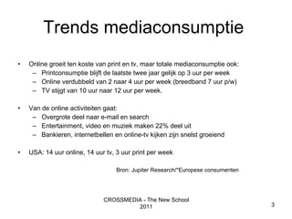 Trends mediaconsumptie  Online groeit ten koste van print en tv, maar totale mediaconsumptie ook:  Printconsumptie blijft de laatste twee jaar gelijk op 3 uur per week Online verdubbeld van 2 naar 4 uur per week (breedband 7 uur p/w) TV stijgt van 10 uur naar 12 uur per week.  Van de online activiteiten gaat: Overgrote deel naar e-mail en search Entertainment, video en muziek maken 22% deel uit Bankieren, internetbellen en online-tv kijken zijn snelst groeiend USA: 14 uur online, 14 uur tv, 3 uur print per week CROSSMEDIA - The New School 2011 Bron: Jupiter Research/*Europese consumenten 