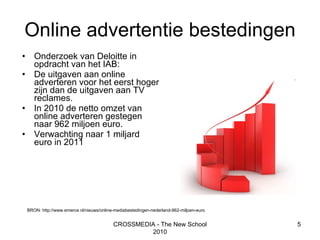Online advertentie bestedingen Onderzoek van Deloitte in opdracht van het IAB:  De uitgaven aan online adverteren voor het eerst hoger zijn dan de uitgaven aan TV reclames.  In 2010 de netto omzet van online adverteren gestegen naar 962 miljoen euro.  Verwachting naar 1 miljard euro in 2011 CROSSMEDIA - The New School 2010 BRON: http://www.emerce.nl/nieuws/online-mediabestedingen-nederland-962-miljoen-euro 