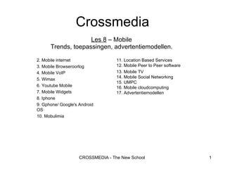 Les 8  – Mobile Trends, toepassingen, advertentiemodellen. Crossmedia 2. Mobile internet 3. Mobile Browseroorlog 4. Mobile VoIP 5. Wimax 6. Youtube Mobile 7. Mobile Widgets 8. Iphone 9. Gphone/ Google's Android OS 10. Mobulimia 11. Location Based Services 12. Mobile Peer to Peer software 13. Mobile TV 14. Mobile Social Networking 15. UMPC 16. Mobile cloudcomputing 17. Advertentiemodellen 