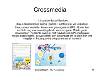 11. Location Based Services (bijv. Location based dating,+games + content etc. via je mobile) Steeds meer toestellen komen met geintegreerde GPS. Momenteel wordt dit nog voornamelijk gebruikt voor navigatie. Mobile game ontwikkelaar The Saints kwam al met Navball: een GPS multiplayer mobile soccer game, dit was echter een pilotproject om te laten zien wat mogelijk is. Foursquare is de grootste op dit moment Crossmedia 