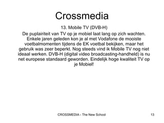 13. Mobile TV (DVB-H) De puplairiteit van TV op je mobiel laat lang op zich wachten. Enkele jaren geleden kon je al met Vodafone de mooiste voetbalmomenten tijdens de EK voetbal bekijken, maar het gebruik was zeer beperkt. Nog steeds vind ik Mobile TV nog niet ideaal werken. DVB-H (digital video broadcasting-handheld) is nu net europese standaard geworden. Eindelijk hoge kwaliteit TV op je Mobiel! Crossmedia 