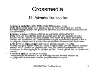 16.   Advertentiemodellen 1. Mobiele berichten : SMS, MMS, Instant Messaging, e-mail Deze advertenties zullen tekst gedreven zijn en kunnen banners en / of links bevatten. Het sponsoren van gratis sms berichten is een voorbeeld van deze vorm van adverteren. 2. Mobiel internet : onportal, offportal, gesponsorde zoekopdrachten Deze vorm van advertenties zullen ongeveer gelijk zijn aan adverteren op het gewone interne. Banners en gesponsorde links zullen de grootste advertentie vormen van adverteren zijn. Via ondermeer Google Adwords en Adsense is het al mogelijk om aangepaste Adwords advertenties op mobiele websites te plaatsen.  3. On-device Toepassingen : idle screen, games, muziek, TV, video In deze categorie spelen vooral de unieke mogelijkheden van een mobiele telefoon een rol. Naast banners en gesponsorde links, zijn er ook mogelijkheden tot het adverteren via loading pages, exit pages, product plaatsingen en het sponsoren van content.  4. Mobiele spraak : voicemail, wachttijd Tenslotte biedt de voicemail en de wachttijd van een mobiele telefoon de mogelijkheid tot adverteren middels gesproken boodschappen.  Crossmedia 