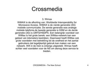 3. Wimax WiMAX is de afkorting van: Worldwide Interoperability for Microwave Access. WiMAX is de vierde generatie (4G) mobiele communicatie. De eerste generatie was analoge mobiele telefonie,de tweede generatie is GSM en de derde generatie (3G) is UMTS/HSDPA. Een belangrijk voordeel van WiMax is het grote bereik: een WiMax-netwerk kan een gebied van kilometers bestrijken. Daarnaast heeft WiMax ook grote voordelen met betrekking tot de snelheid en het aantal gebruikers dat tegelijkertijd gebruik kan maken van een netwerk. Wifi in de trein is onlangs uitgesteld. Wimax heeft echter veel voordelen voor de NS om alsnog deze service te bieden. Crossmedia 