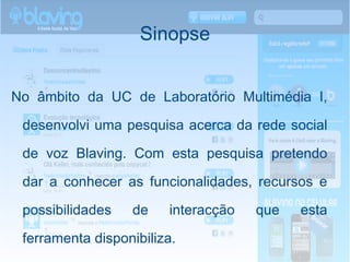 Sinopse No âmbito da UC de Laboratório Multimédia I, desenvolvi uma pesquisa acerca da rede social de voz Blaving. Com esta pesquisa pretendo dar a conhecer as funcionalidades, recursos e possibilidades de interacção que esta ferramenta disponibiliza.   